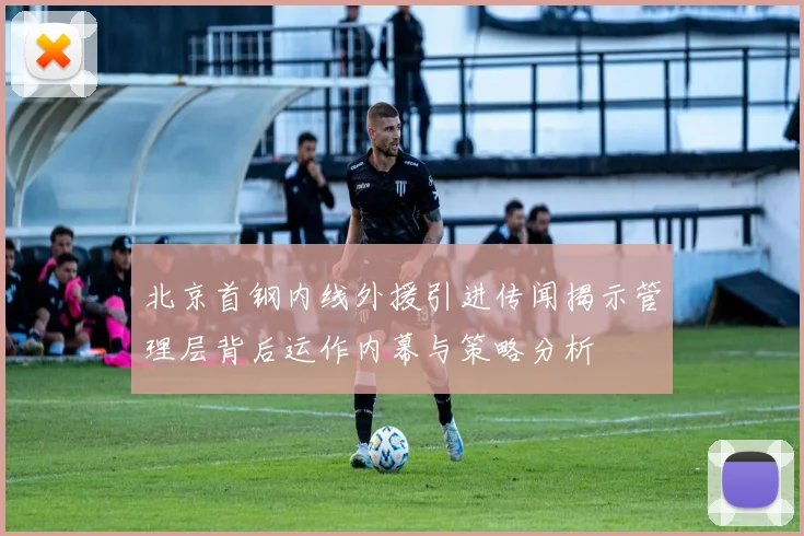 北京首钢内线外援引进传闻揭示管理层背后运作内幕与策略分析