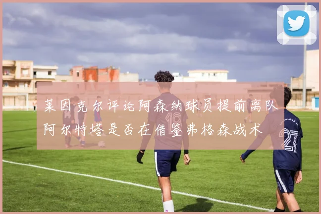 莱因克尔评论阿森纳球员提前离队阿尔特塔是否在借鉴弗格森战术